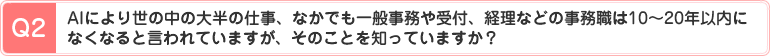 Q2、AIにより世の中の大半の仕事、なかでも一般事務や受付、経理などの事務職は10～20年以内になくなると言われていますが、そのことを知っていますか？