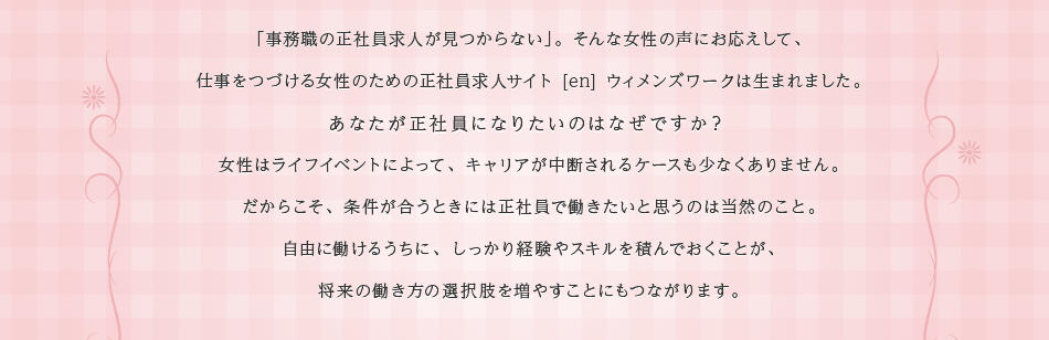 「事務職の正社員求人が見つからない」。そんな女性の声にお応えして、
仕事をつづける女性のための正社員求人サイト [en] ウィメンズワークは生まれました。
あなたが正社員になりたいのはなぜですか？
女性はライフイベントによって、キャリアが中断されるケースも少なくありません。
だからこそ、条件が合うときには正社員で働きたいと思うのは当然のこと。
自由に働けるうちに、しっかり経験やスキルを積んでおくことが、
将来の働き方の選択肢を増やすことにもつながります。

[en]ウィメンズワークでは、仕事をつづけたいあなたの気持ちを叶えられるよう、
「正社員」または「正社員登用あり」のみの求人情報を集めました。
中でも、見つけにくいという声の多い、事務職・オフィスワーク求人を充実させました。

[en] ウィメンズワークで、ぜひ、あなたにぴったりのお仕事を見つけてください！