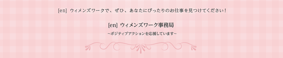 [en] ウィメンズワークで、ぜひ、あなたにぴったりのお仕事を見つけてください！ [en] ウィメンズワーク事務局 ～ポジティブアクションを応援しています～